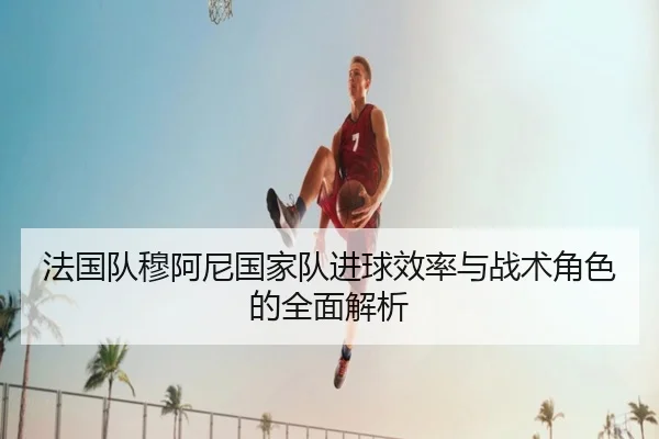 法国队穆阿尼国家队进球效率与战术角色的全面解析