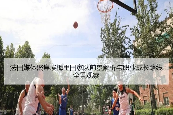 法国媒体聚焦埃梅里国家队前景解析与职业成长路线全景观察