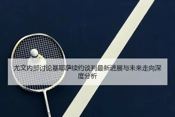 尤文内部讨论基耶萨续约谈判最新进展与未来走向深度分析