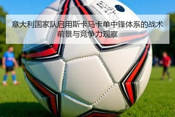 意大利国家队启用斯卡马卡单中锋体系的战术前景与竞争力观察