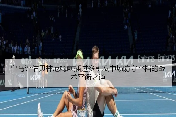 皇马评估贝林厄姆前插过多引发中场防守空档的战术平衡之道