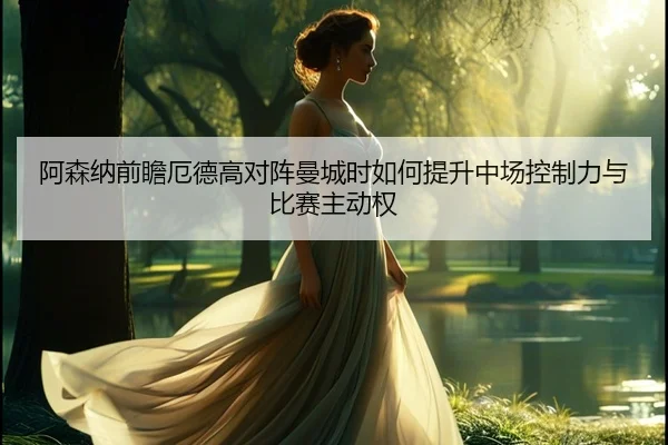 阿森纳前瞻厄德高对阵曼城时如何提升中场控制力与比赛主动权