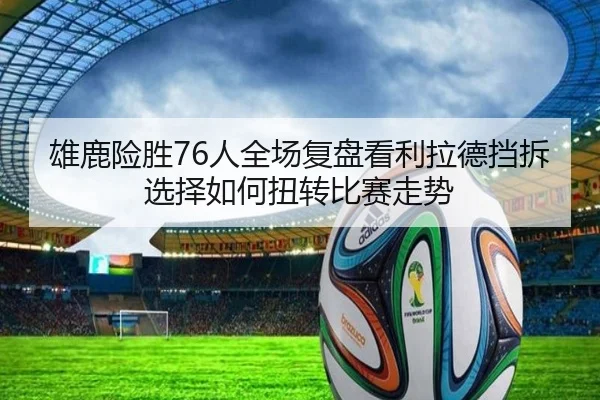 雄鹿险胜76人全场复盘看利拉德挡拆选择如何扭转比赛走势