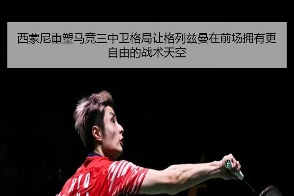 西蒙尼重塑马竞三中卫格局让格列兹曼在前场拥有更自由的战术天空